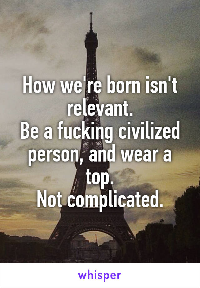 How we're born isn't relevant.
Be a fucking civilized person, and wear a top.
Not complicated.