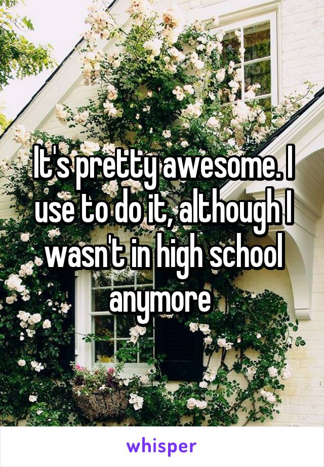 It's pretty awesome. I use to do it, although I wasn't in high school anymore 