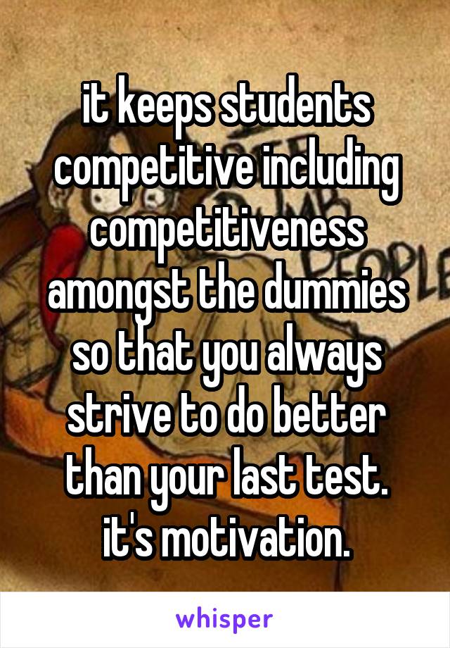 it keeps students competitive including competitiveness amongst the dummies so that you always strive to do better than your last test.
it's motivation.