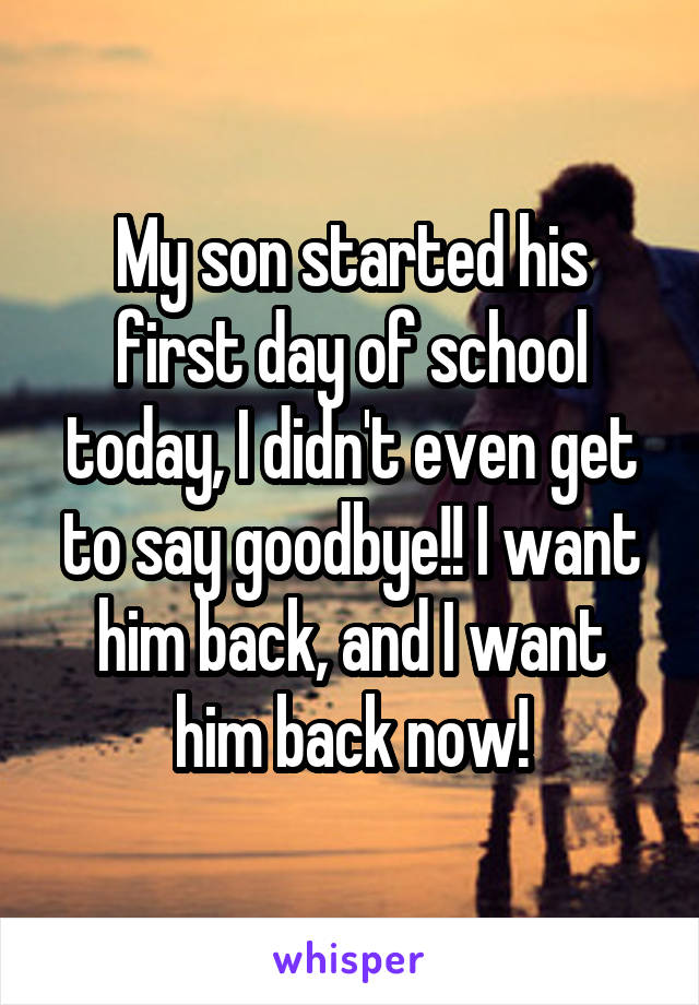 My son started his first day of school today, I didn't even get to say goodbye!! I want him back, and I want him back now!