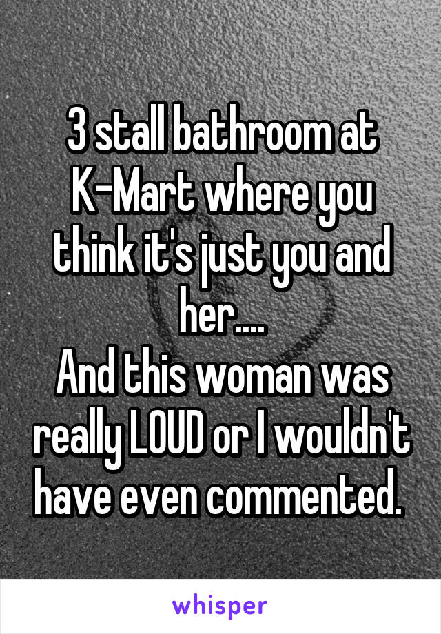 3 stall bathroom at K-Mart where you think it's just you and her....
And this woman was really LOUD or I wouldn't have even commented. 