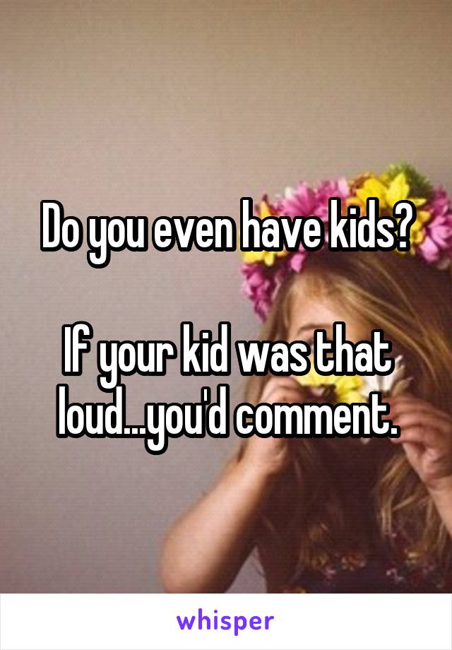 Do you even have kids?

If your kid was that loud...you'd comment.