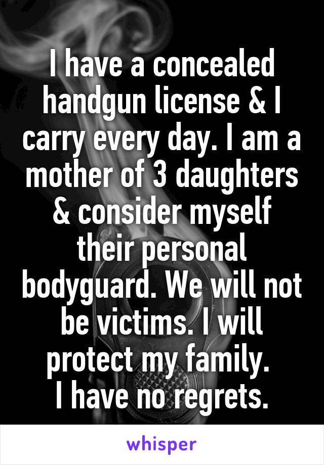 I have a concealed handgun license & I carry every day. I am a mother of 3 daughters & consider myself their personal bodyguard. We will not be victims. I will protect my family. 
 I have no regrets. 