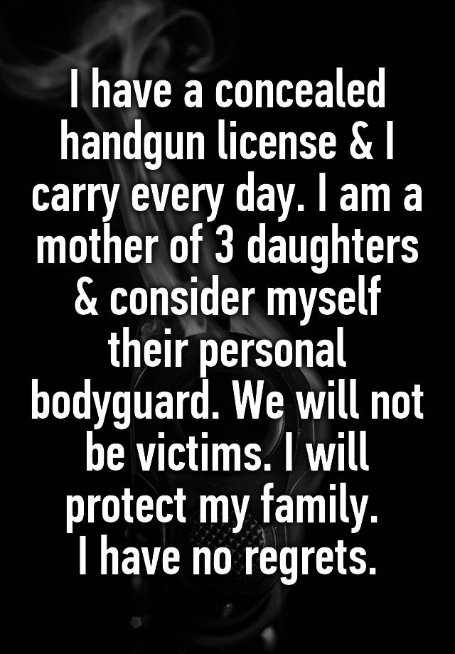 I have a concealed handgun license & I carry every day. I am a mother of 3 daughters & consider myself their personal bodyguard. We will not be victims. I will protect my family. 
 I have no regrets. 