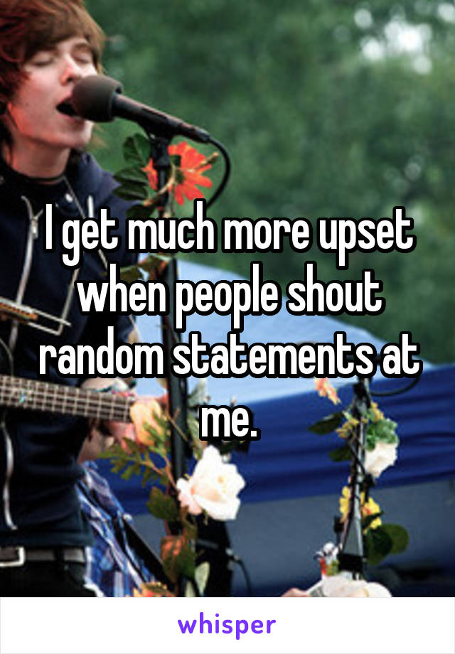 I get much more upset when people shout random statements at me.