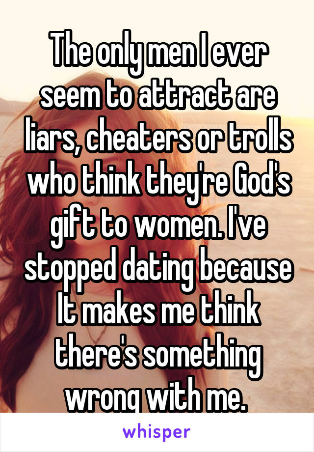 The only men I ever seem to attract are liars, cheaters or trolls who think they're God's gift to women. I've stopped dating because It makes me think there's something wrong with me. 