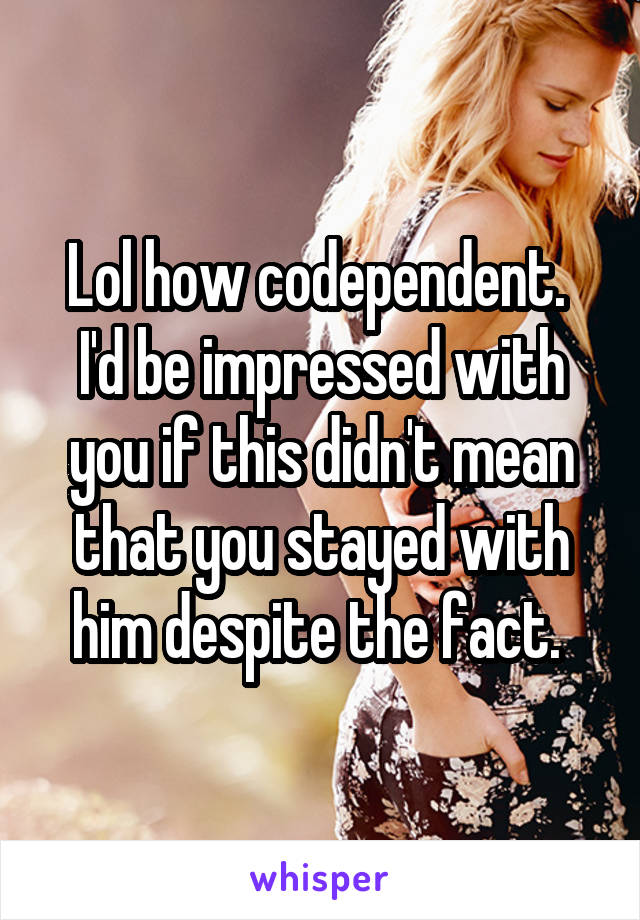 Lol how codependent.  I'd be impressed with you if this didn't mean that you stayed with him despite the fact. 