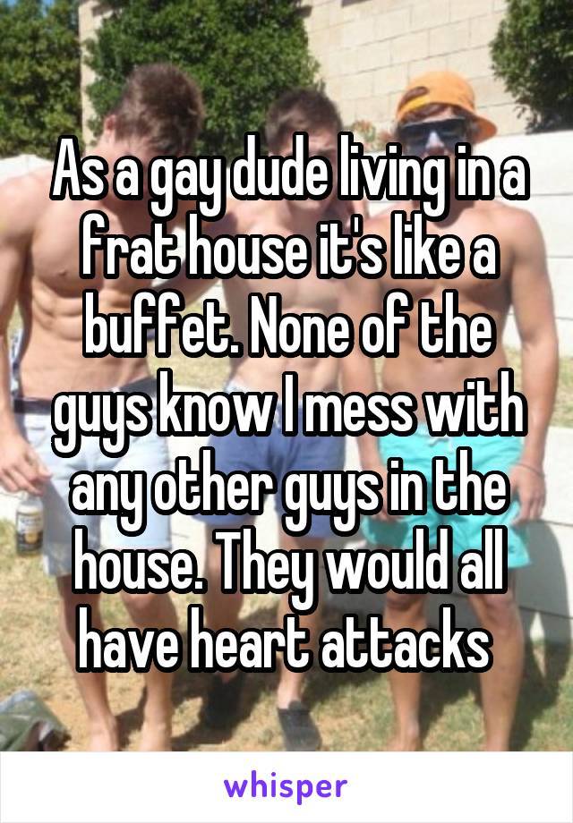 As a gay dude living in a frat house it's like a buffet. None of the guys know I mess with any other guys in the house. They would all have heart attacks 