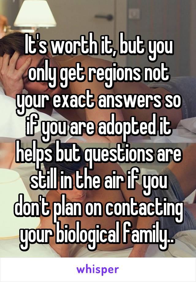 It's worth it, but you only get regions not your exact answers so if you are adopted it helps but questions are still in the air if you don't plan on contacting your biological family.. 