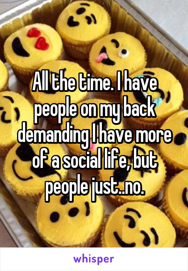 All the time. I have people on my back demanding I have more of a social life, but people just..no.