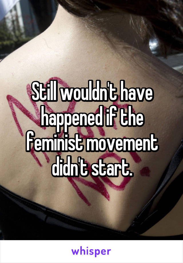 Still wouldn't have happened if the feminist movement didn't start.