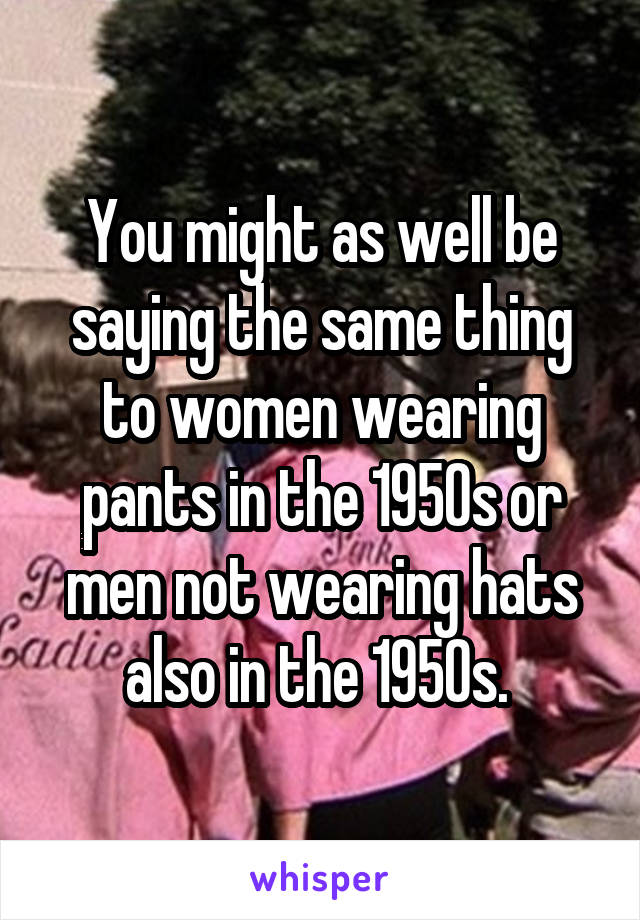 You might as well be saying the same thing to women wearing pants in the 1950s or men not wearing hats also in the 1950s. 