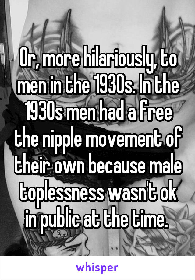 Or, more hilariously, to men in the 1930s. In the 1930s men had a free the nipple movement of their own because male toplessness wasn't ok in public at the time. 