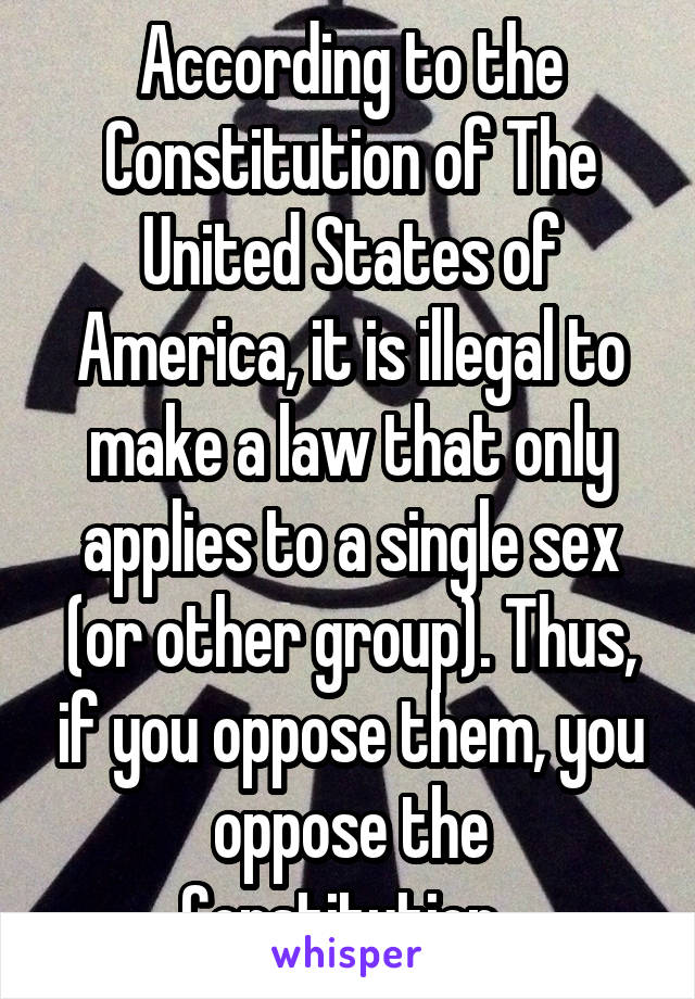 According to the Constitution of The United States of America, it is illegal to make a law that only applies to a single sex (or other group). Thus, if you oppose them, you oppose the Constitution. 