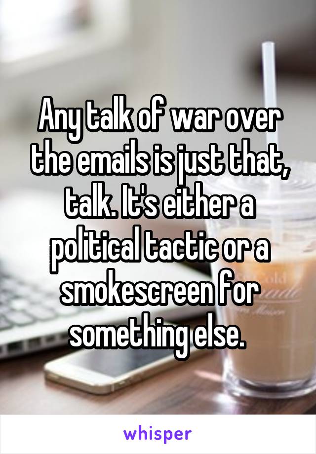 Any talk of war over the emails is just that, talk. It's either a political tactic or a smokescreen for something else. 