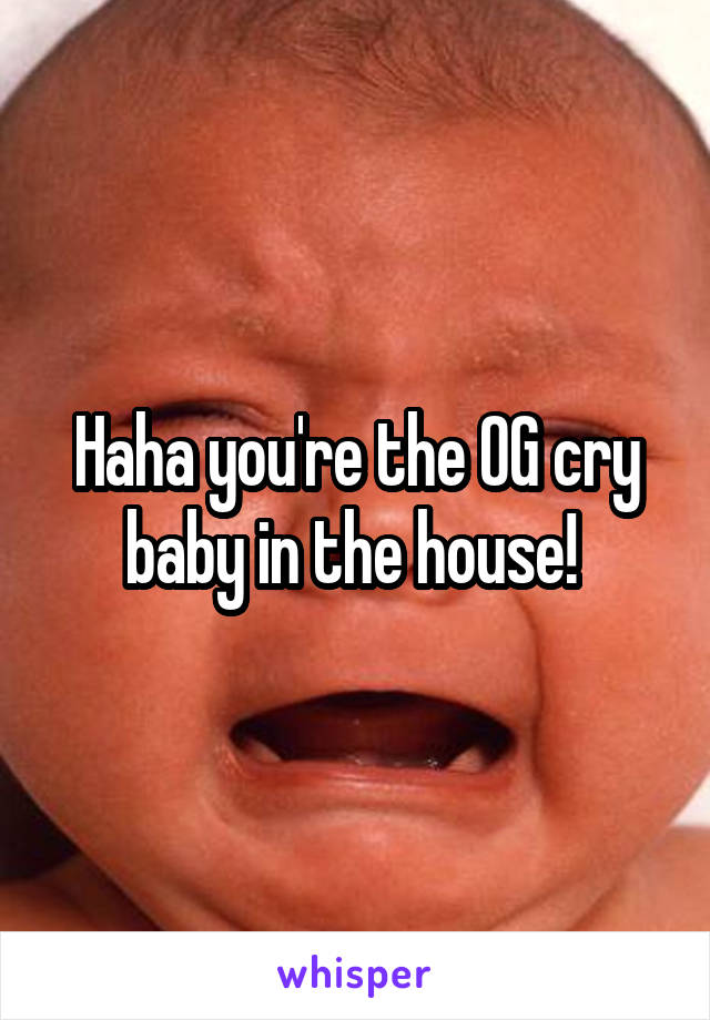 Haha you're the OG cry baby in the house! 