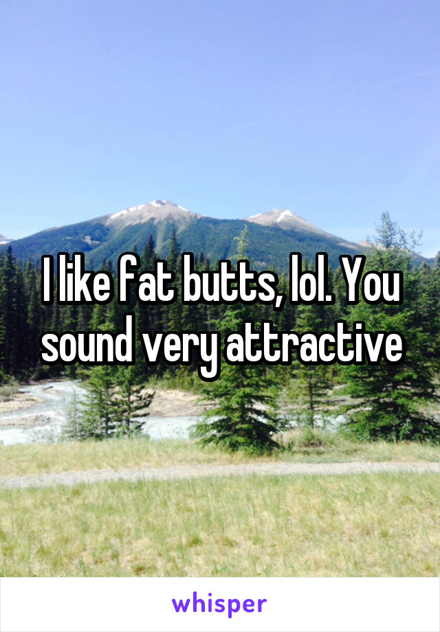 I like fat butts, lol. You sound very attractive