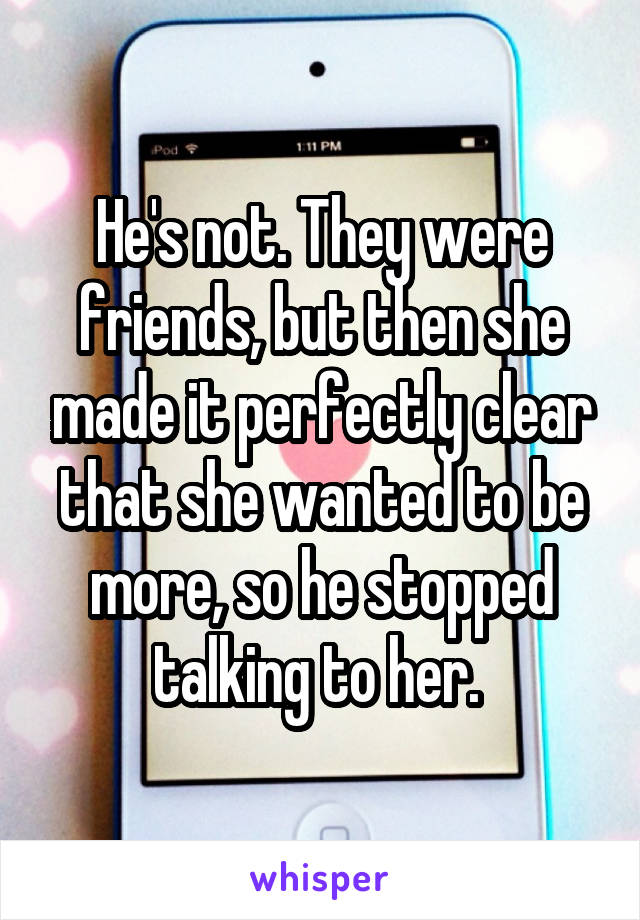 He's not. They were friends, but then she made it perfectly clear that she wanted to be more, so he stopped talking to her. 
