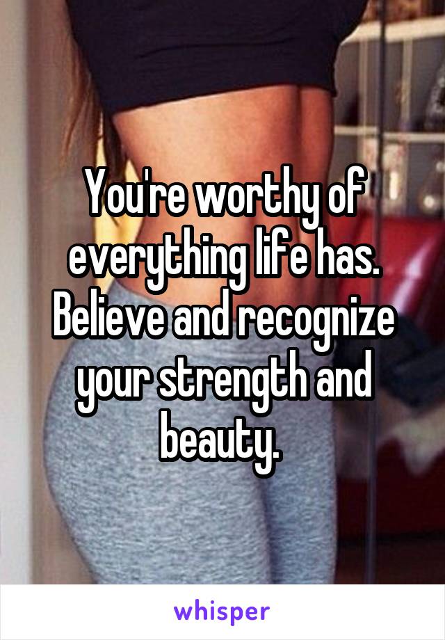 You're worthy of everything life has. Believe and recognize your strength and beauty. 