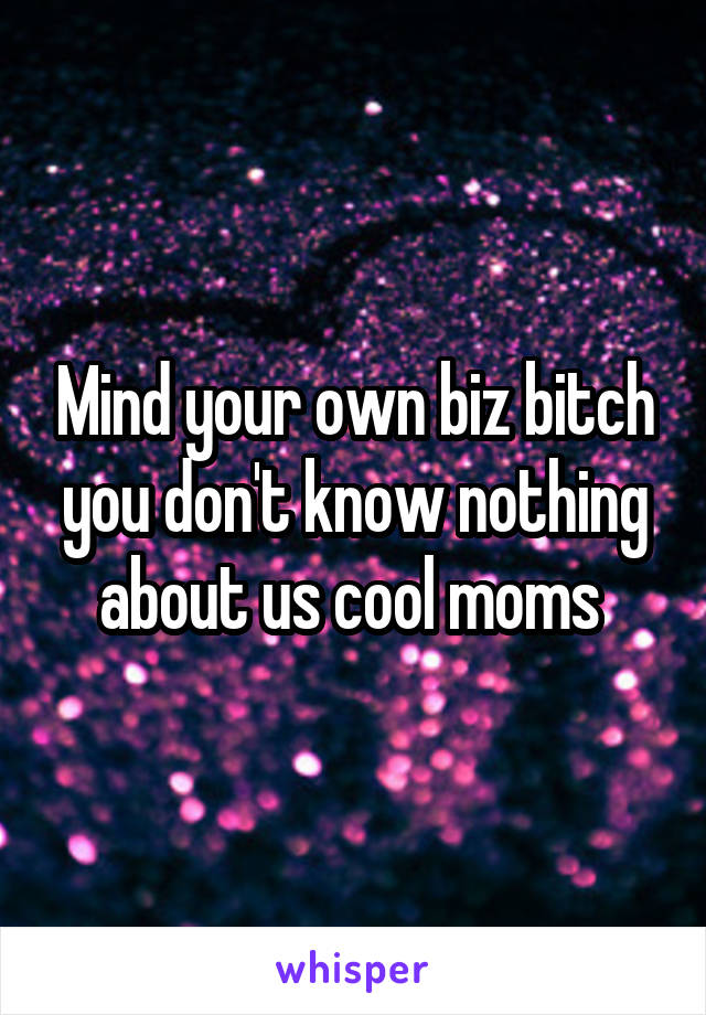 Mind your own biz bitch you don't know nothing about us cool moms 