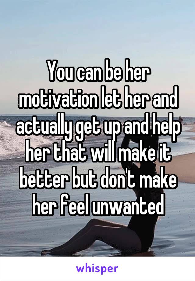 You can be her motivation let her and actually get up and help her that will make it better but don't make her feel unwanted