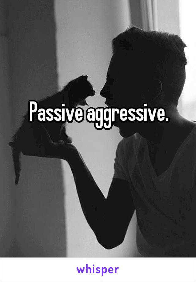 Passive aggressive.


