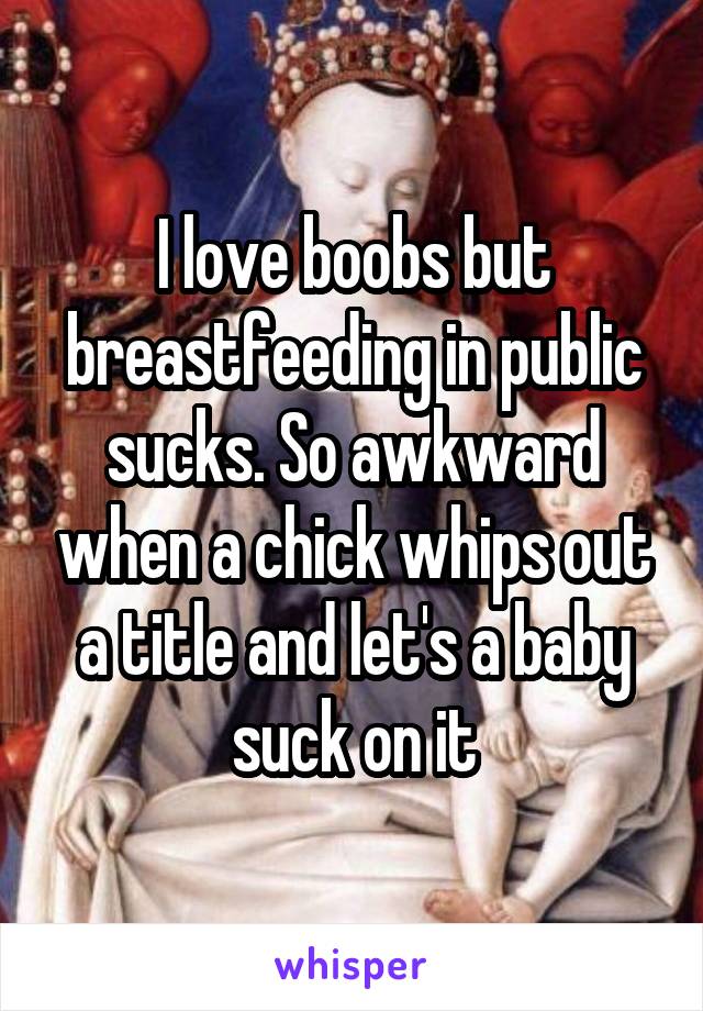 I love boobs but breastfeeding in public sucks. So awkward when a chick whips out a title and let's a baby suck on it