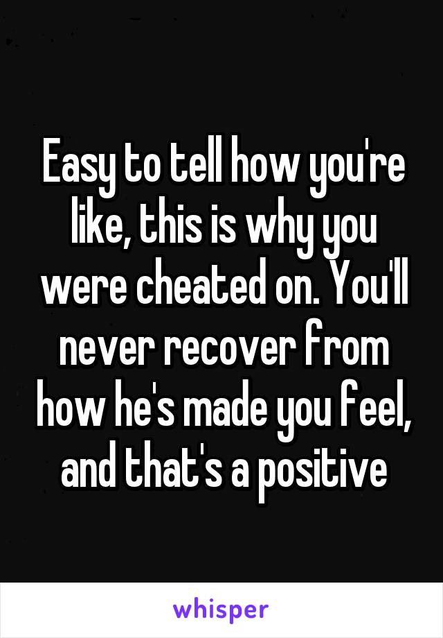 Easy to tell how you're like, this is why you were cheated on. You'll never recover from how he's made you feel, and that's a positive