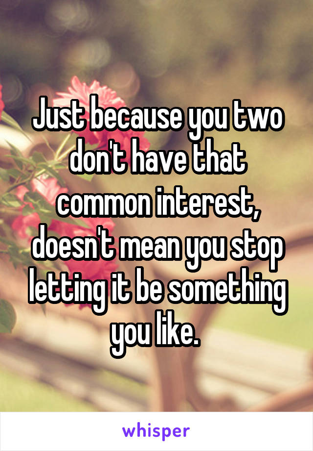 Just because you two don't have that common interest, doesn't mean you stop letting it be something you like. 