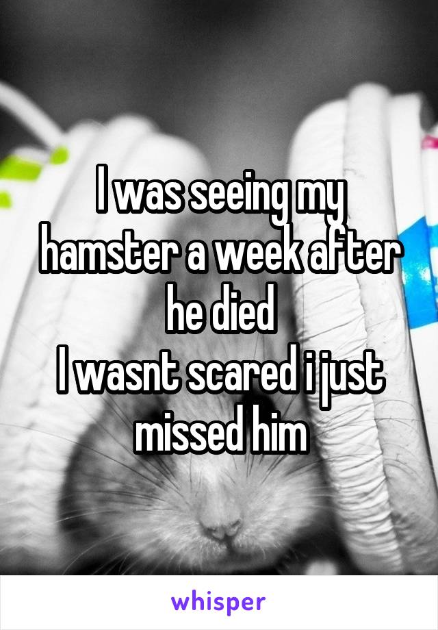 I was seeing my hamster a week after he died
I wasnt scared i just missed him