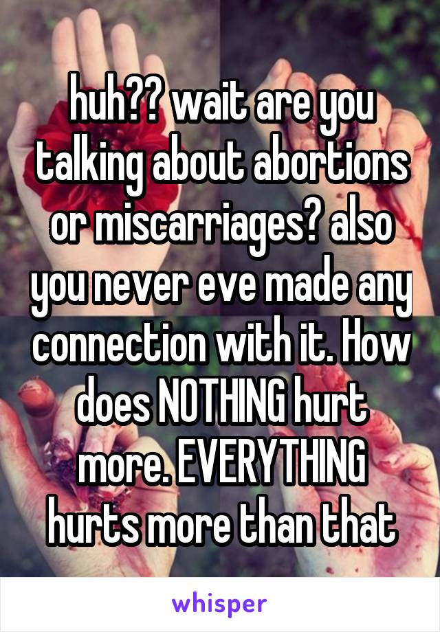 huh?? wait are you talking about abortions or miscarriages? also you never eve made any connection with it. How does NOTHING hurt more. EVERYTHING hurts more than that