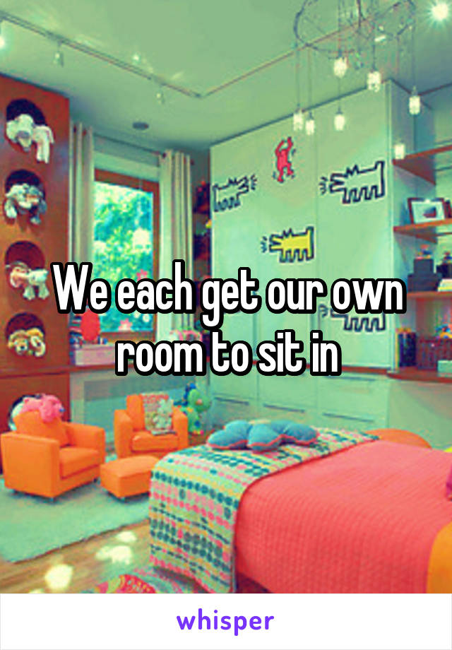 We each get our own room to sit in