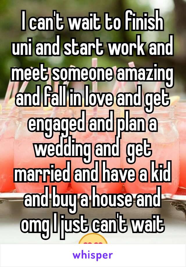 I can't wait to finish uni and start work and meet someone amazing and fall in love and get engaged and plan a wedding and  get married and have a kid and buy a house and omg I just can't wait 😍