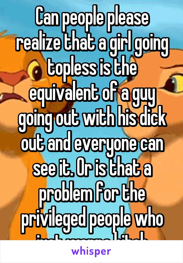 Can people please realize that a girl going topless is the equivalent of a guy going out with his dick out and everyone can see it. Or is that a problem for the privileged people who just wanna bitch