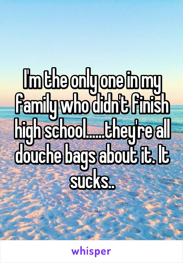 I'm the only one in my family who didn't finish high school......they're all douche bags about it. It sucks..