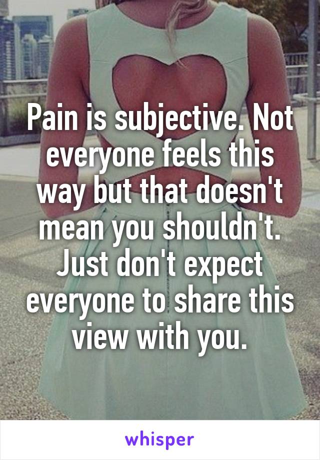 Pain is subjective. Not everyone feels this way but that doesn't mean you shouldn't. Just don't expect everyone to share this view with you.