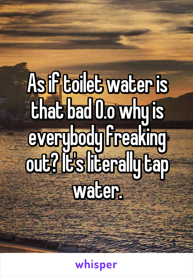 As if toilet water is that bad O.o why is everybody freaking out? It's literally tap water.