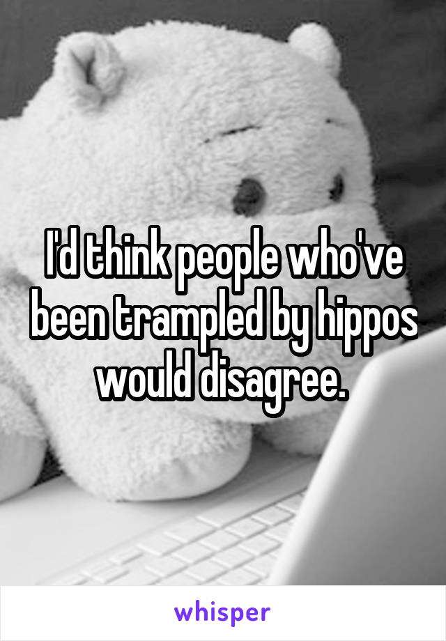I'd think people who've been trampled by hippos would disagree. 