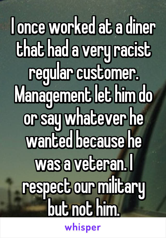I once worked at a diner that had a very racist regular customer. Management let him do or say whatever he wanted because he was a veteran. I respect our military but not him.