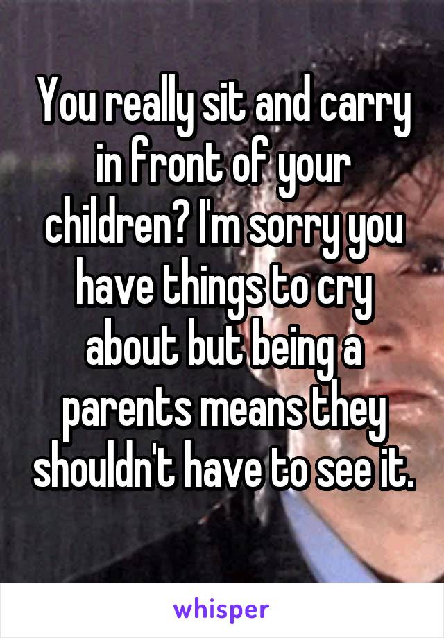 You really sit and carry in front of your children? I'm sorry you have things to cry about but being a parents means they shouldn't have to see it. 