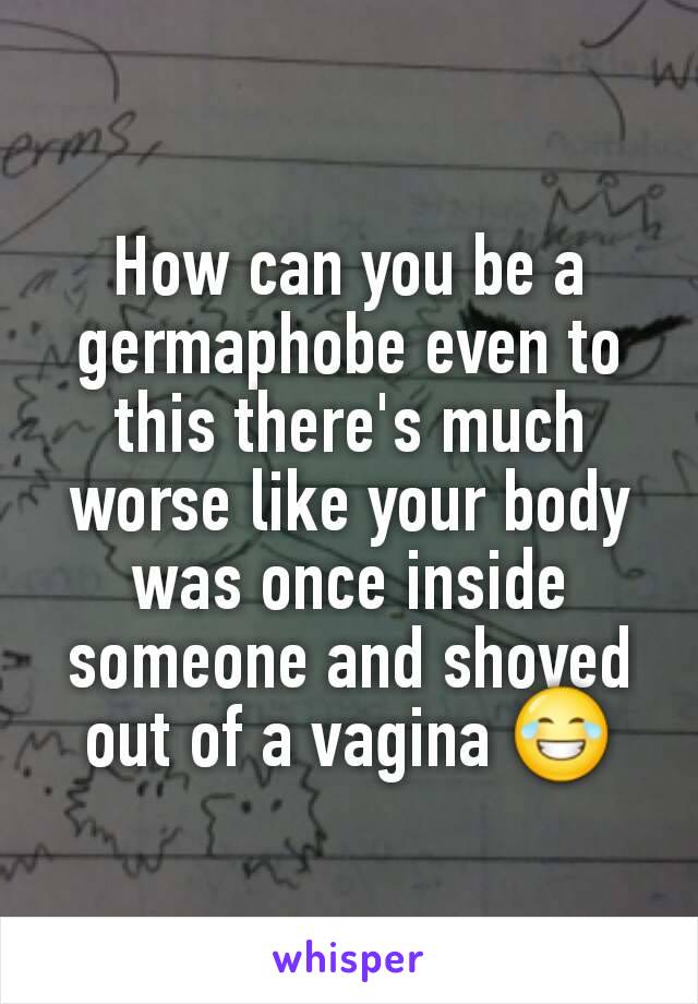 How can you be a germaphobe even to this there's much worse like your body was once inside someone and shoved out of a vagina 😂