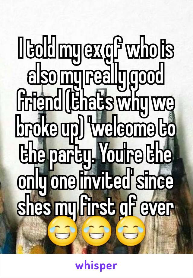 I told my ex gf who is also my really good friend (thats why we broke up) 'welcome to the party. You're the only one invited' since shes my first gf ever 😂😂😂