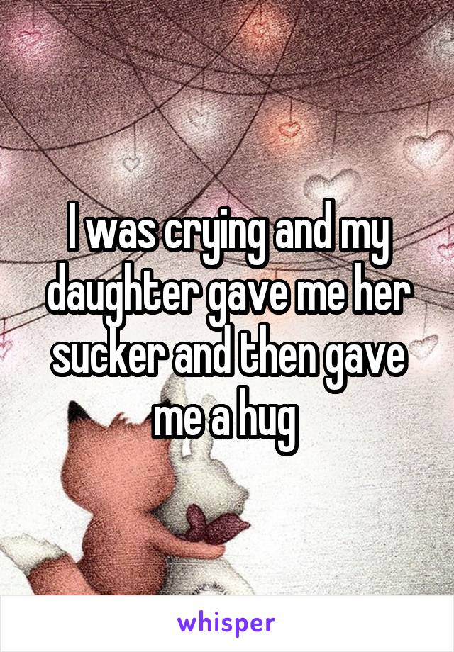 I was crying and my daughter gave me her sucker and then gave me a hug 