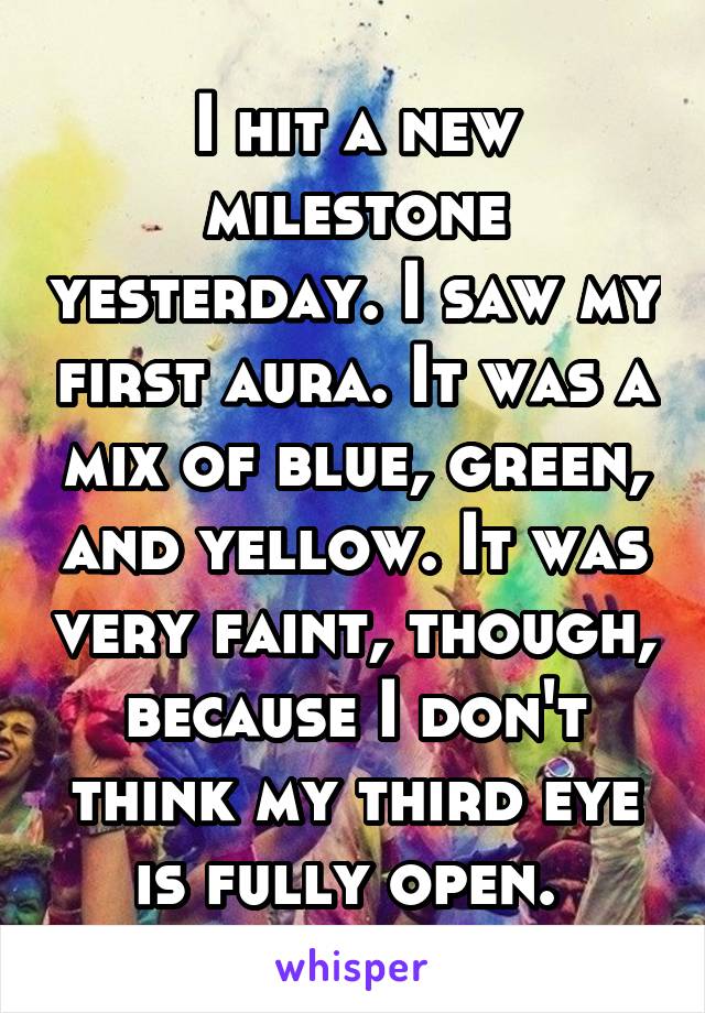 I hit a new milestone yesterday. I saw my first aura. It was a mix of blue, green, and yellow. It was very faint, though, because I don't think my third eye is fully open. 