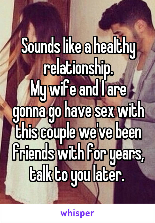Sounds like a healthy relationship.
My wife and I are gonna go have sex with this couple we've been friends with for years, talk to you later. 