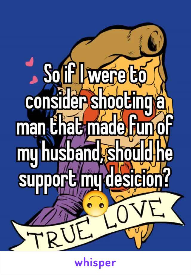 So if I were to consider shooting a man that made fun of my husband, should he support my desicion? 🙃