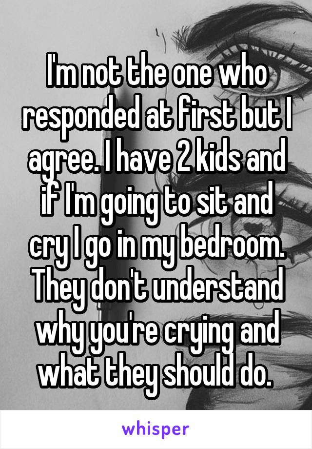 I'm not the one who responded at first but I agree. I have 2 kids and if I'm going to sit and cry I go in my bedroom. They don't understand why you're crying and what they should do. 