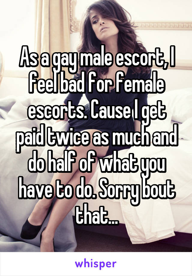 As a gay male escort, I feel bad for female escorts. Cause I get paid twice as much and do half of what you have to do. Sorry bout that...