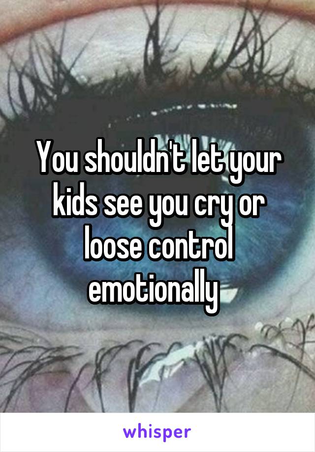 You shouldn't let your kids see you cry or loose control emotionally  