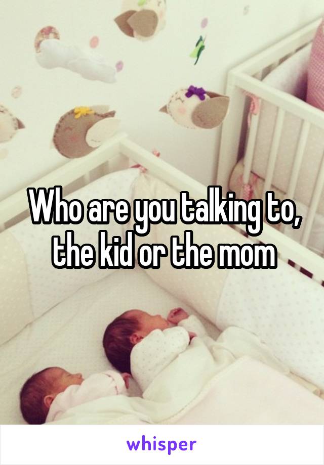 Who are you talking to, the kid or the mom